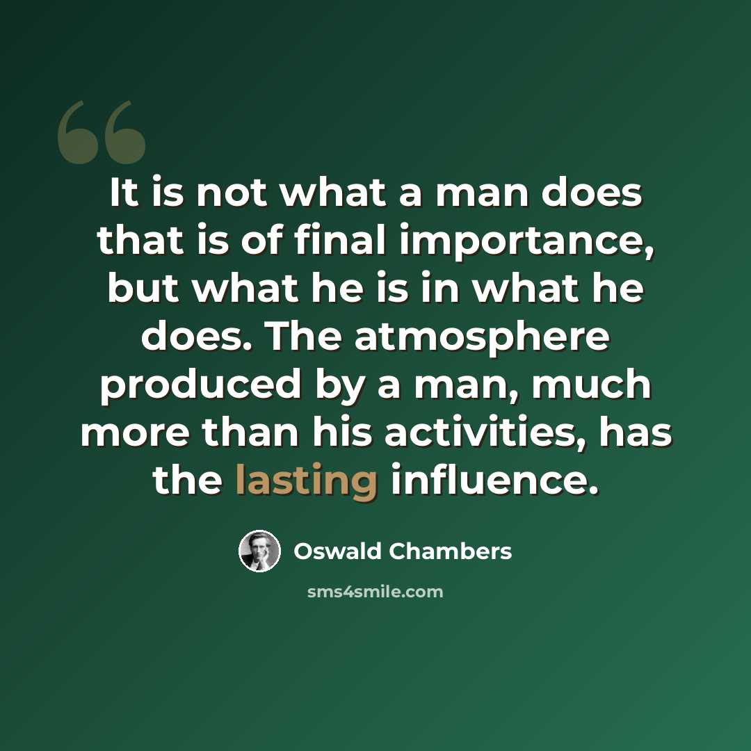 “It is not what a man does that is of final importance, but what he is in what he does. The atmosphere produced by a man, much more than his activities, has the lasting influence.” quote by Oswald Chambers
