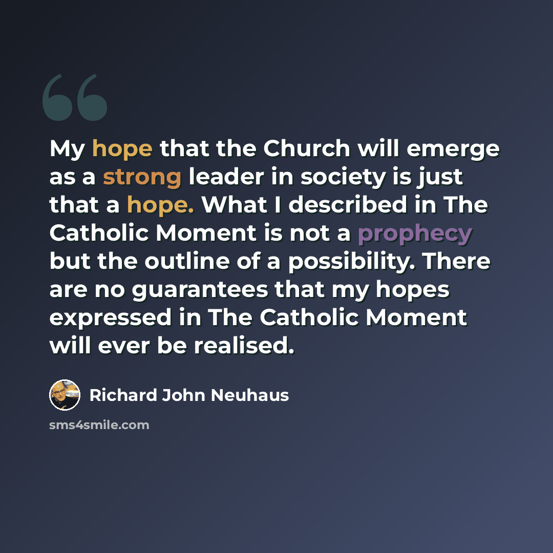 “My hope that the Church will emerge as a strong leader in society is just that a hope. What I described in The Catholic Moment is not a prophecy but the outline of a possibility. There are no guarantees that my hopes expressed in The Catholic Moment will ever be realised.” quote by Richard John Neuhaus