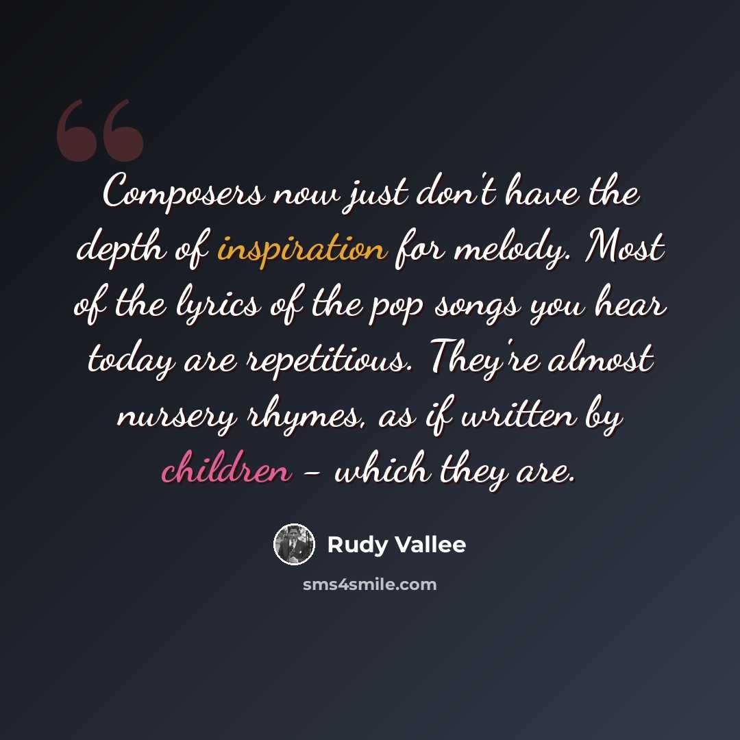 “Composers now just don't have the depth of inspiration for melody. Most of the lyrics of the pop songs you hear today are repetitious. They're almost nursery rhymes, as if written by children - which they are.” quote by Rudy Vallee