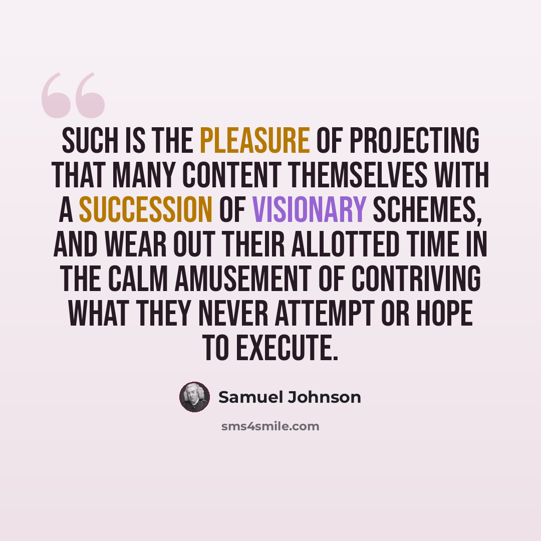 “Such is the pleasure of projecting that many content themselves with a succession of visionary schemes, and wear out their allotted time in the calm amusement of contriving what they never attempt or hope to execute.” quote by Samuel Johnson