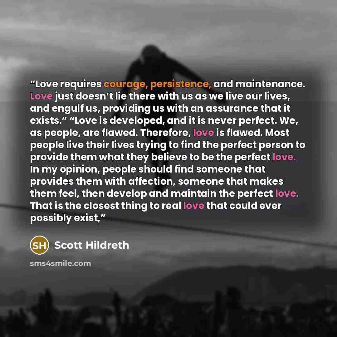 “Love requires courage, persistence, and maintenance. Love just doesn’t lie there with us as we live our lives, and engulf us, providing us with an assurance that it exists.” “Love is developed, and it is never perfect. We, as people, are flawed. Therefore, love is flawed. Most people live their…” quote by Scott Hildreth