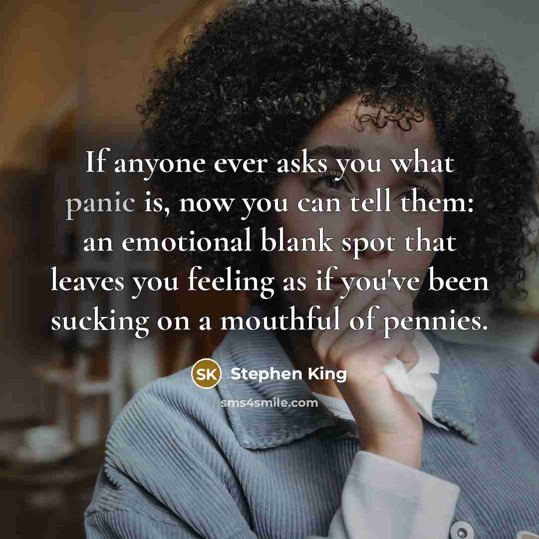 “If anyone ever asks you what panic is, now you can tell them: an emotional blank spot that leaves you feeling as if you've been sucking on a mouthful of pennies.” quote by Stephen King