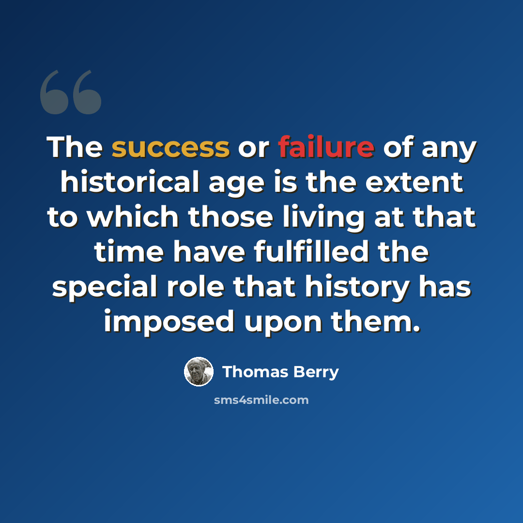 “The success or failure of any historical age is the extent to which those living at that time have fulfilled the special role that history has imposed upon them.” quote by Thomas Berry