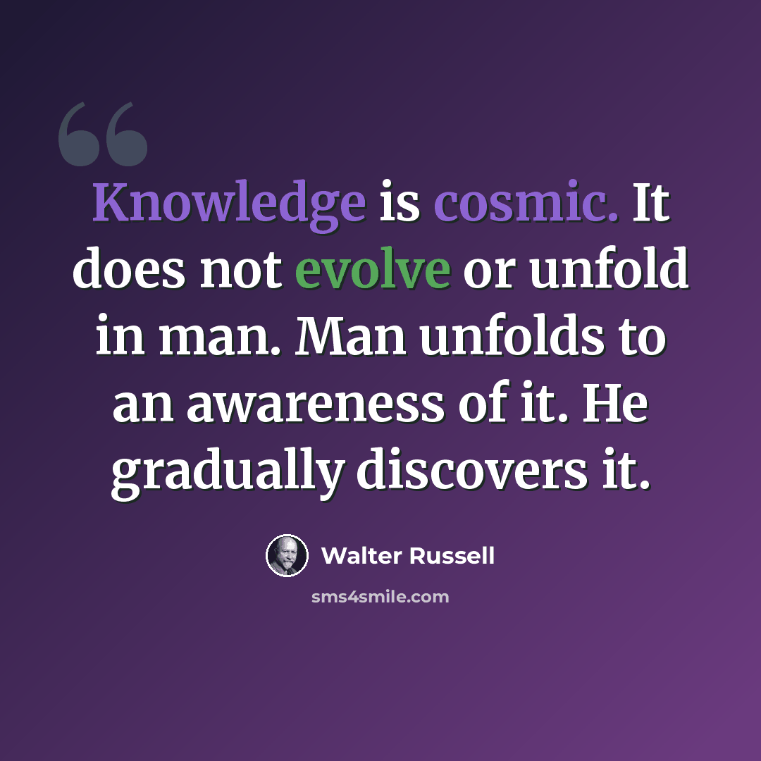 “Knowledge is cosmic. It does not evolve or unfold in man. Man unfolds to an awareness of it. He gradually discovers it.” quote by Walter Russell
