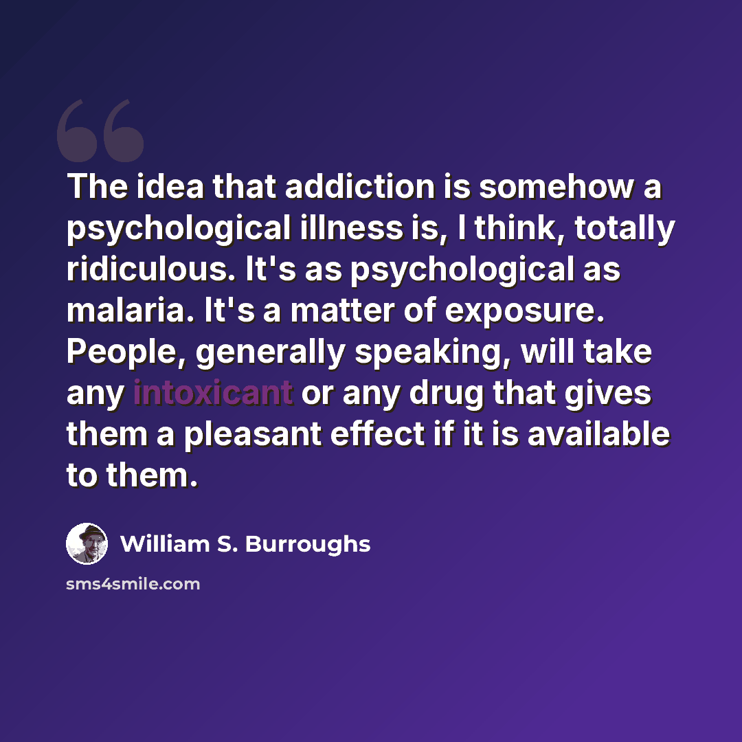 “The idea that addiction is somehow a psychological illness is, I think, totally ridiculous. It's as psychological as malaria. It's a matter of exposure. People, generally speaking, will take any intoxicant or any drug that gives them a pleasant effect if it is available to them.” quote by William S. Burroughs