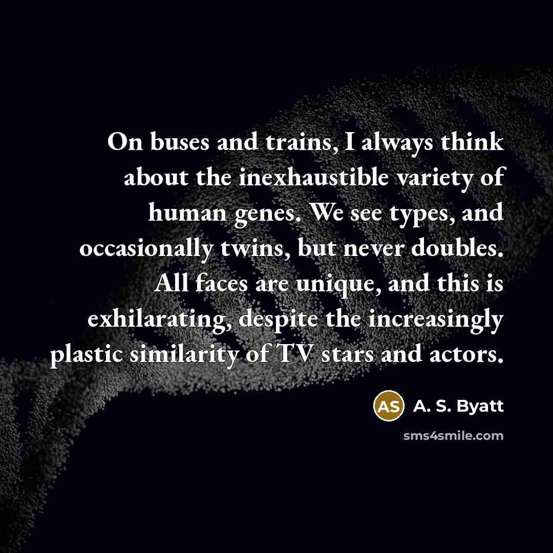“On buses and trains, I always think about the inexhaustible variety of human genes. We see types, and occasionally twins, but never doubles. All faces are unique, and this is exhilarating, despite the increasingly plastic similarity of TV stars and actors.” quote by A. S. Byatt