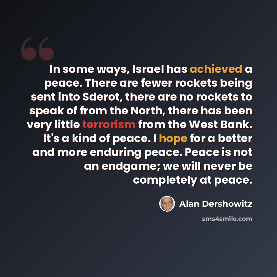 “In some ways, Israel has achieved a peace. There are fewer rockets being sent into Sderot, there are no rockets to speak of from the North, there has been very little terrorism from the West Bank. It's a kind of peace. I hope for a better and more enduring peace. Peace is not an endgame; we will…” quote by Alan Dershowitz
