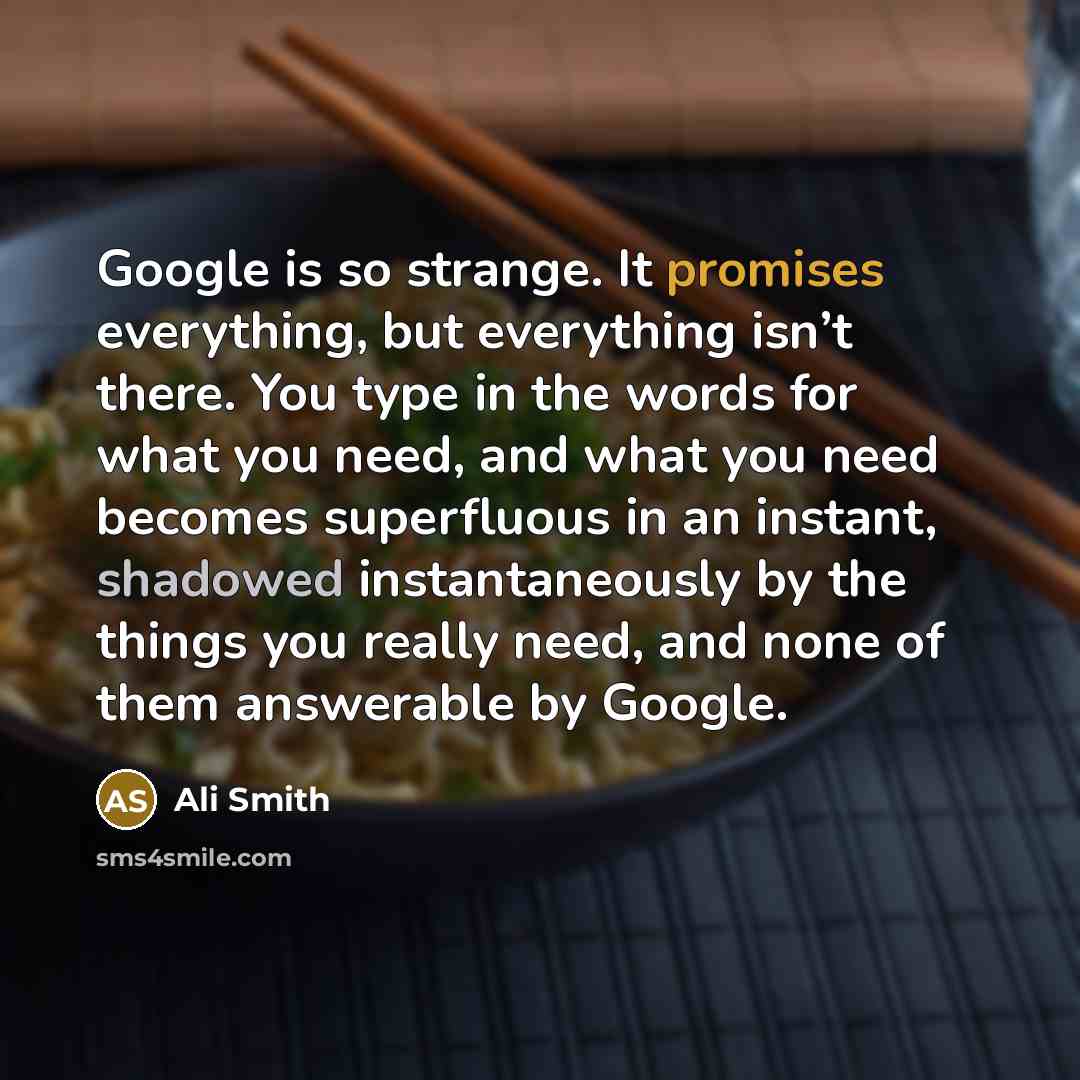 “Google is so strange. It promises everything, but everything isn’t there. You type in the words for what you need, and what you need becomes superfluous in an instant, shadowed instantaneously by the things you really need, and none of them answerable by Google.” quote by Ali Smith