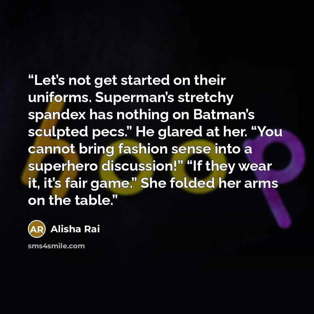“Let’s not get started on their uniforms. Superman’s stretchy spandex has nothing on Batman’s sculpted pecs.” He glared at her. “You cannot bring fashion sense into a superhero discussion!” “If they wear it, it’s fair game.” She folded her arms on the table.” quote by Alisha Rai
