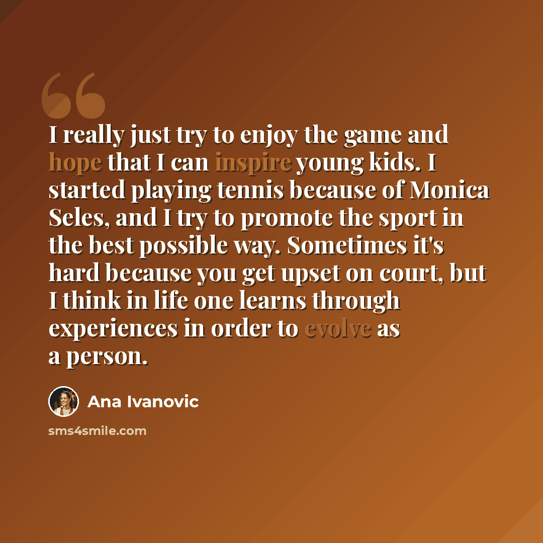 “I really just try to enjoy the game and hope that I can inspire young kids. I started playing tennis because of Monica Seles, and I try to promote the sport in the best possible way. Sometimes it's hard because you get upset on court, but I think in life one learns through experiences in order to…” quote by Ana Ivanovic