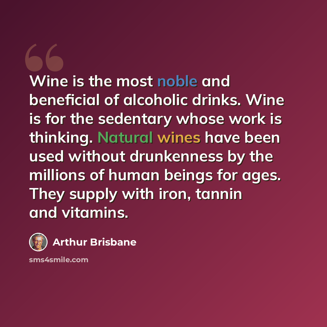 “Wine is the most noble and beneficial of alcoholic drinks. Wine is for the sedentary whose work is thinking. Natural wines have been used without drunkenness by the millions of human beings for ages. They supply with iron, tannin and vitamins.” quote by Arthur Brisbane