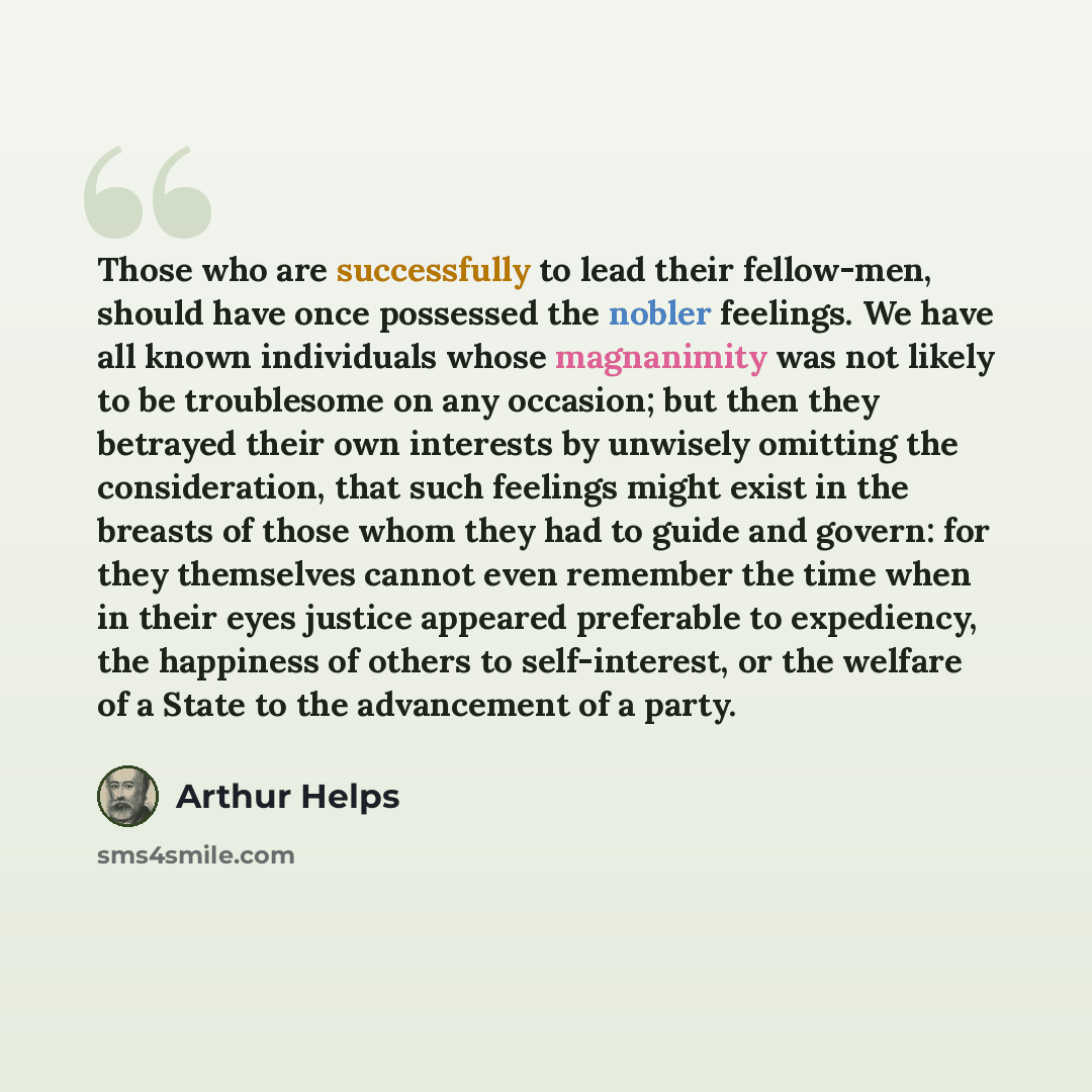 “Those who are successfully to lead their fellow-men, should have once possessed the nobler feelings. We have all known individuals whose magnanimity was not likely to be troublesome on any occasion; but then they betrayed their own interests by unwisely omitting the consideration, that such…” quote by Arthur Helps