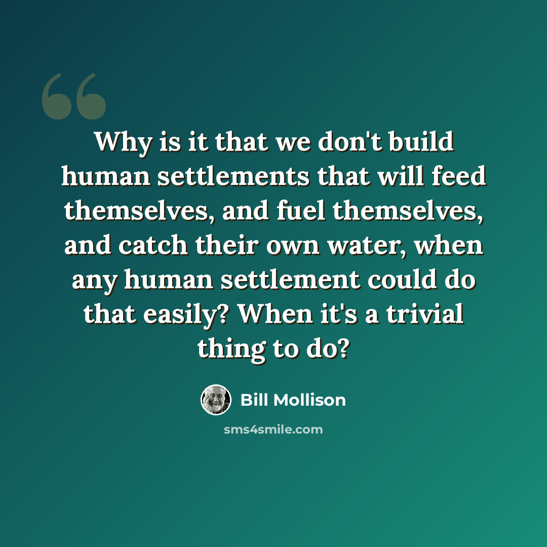 “Why is it that we don't build human settlements that will feed themselves, and fuel themselves, and catch their own water, when any human settlement could do that easily? When it's a trivial thing to do?” quote by Bill Mollison