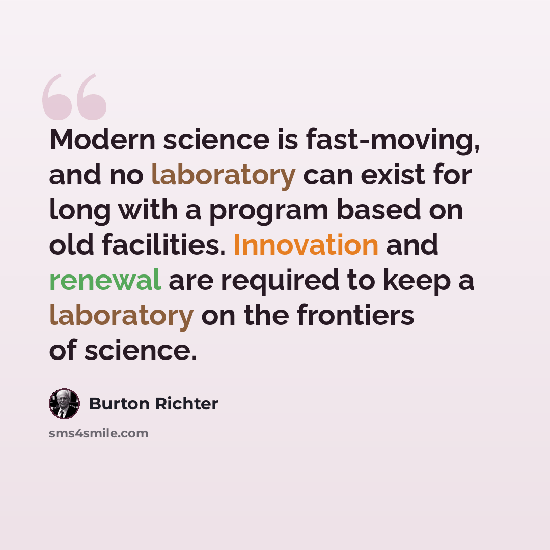 “Modern science is fast-moving, and no laboratory can exist for long with a program based on old facilities. Innovation and renewal are required to keep a laboratory on the frontiers of science.” quote by Burton Richter