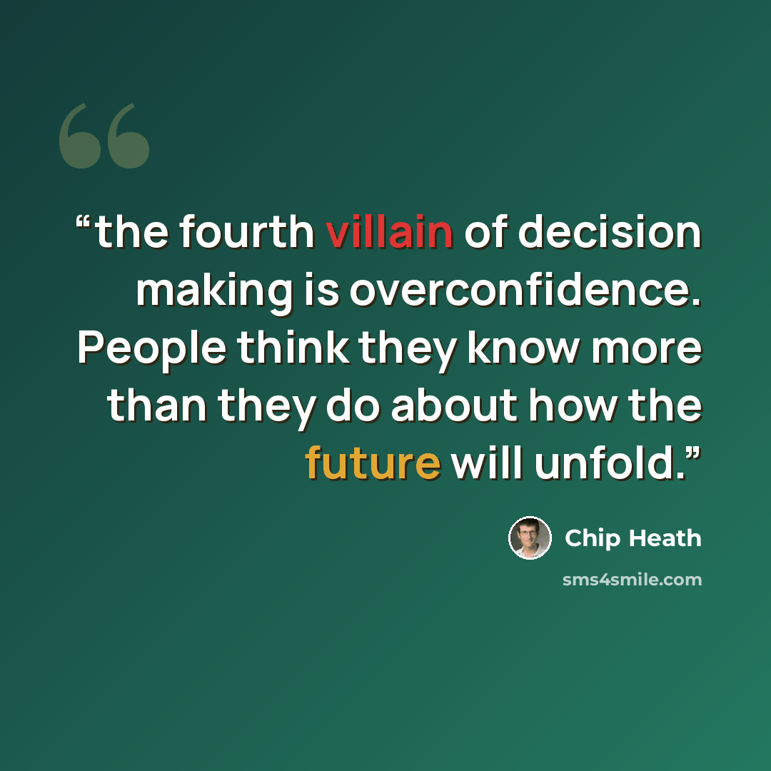 “the fourth villain of decision making is overconfidence. People think they know more than they do about how the future will unfold.” quote by Chip Heath