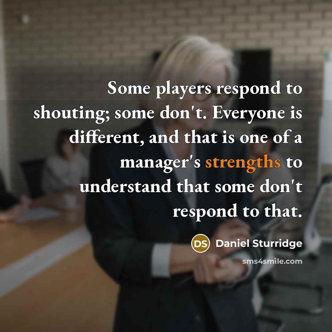 “Some players respond to shouting; some don't. Everyone is different, and that is one of a manager's strengths to understand that some don't respond to that.” quote by Daniel Sturridge