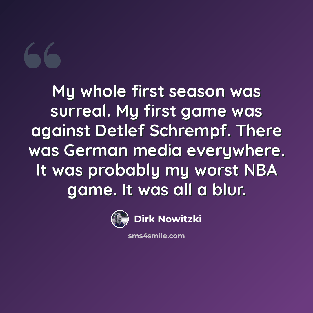 “My whole first season was surreal. My first game was against Detlef Schrempf. There was German media everywhere. It was probably my worst NBA game. It was all a blur.” quote by Dirk Nowitzki