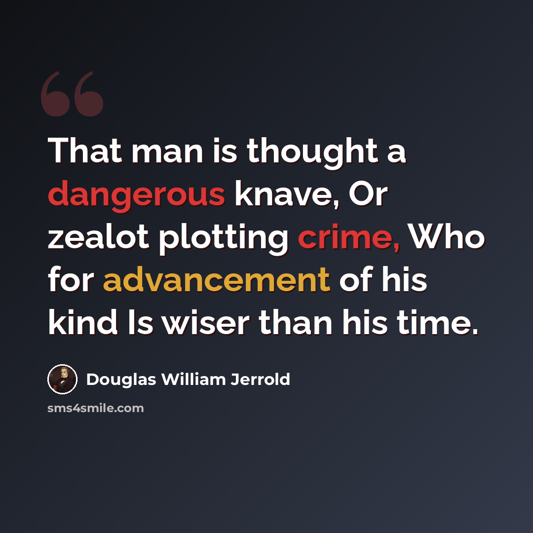 “That man is thought a dangerous knave, Or zealot plotting crime, Who for advancement of his kind Is wiser than his time.” quote by Douglas William Jerrold