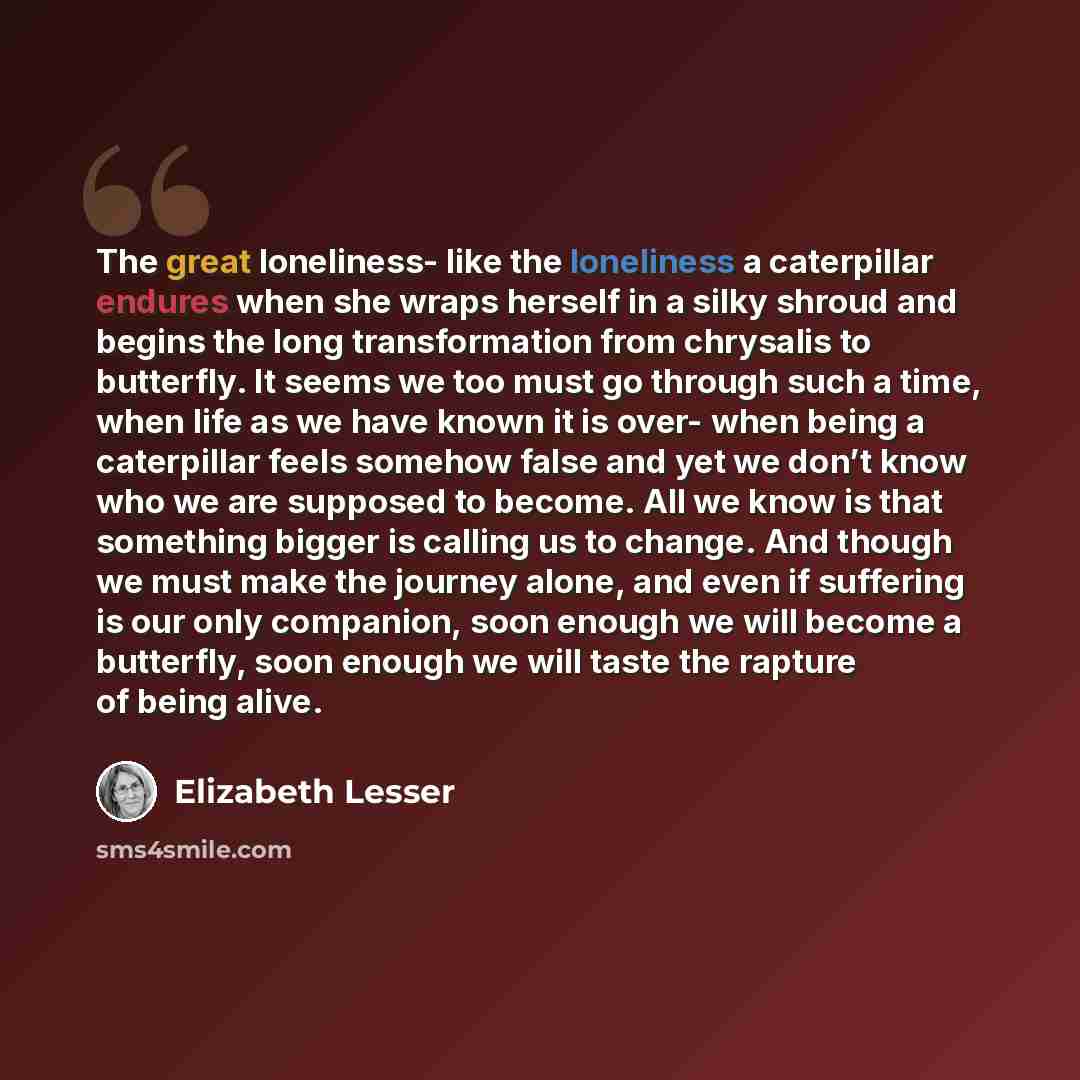 “The great loneliness- like the loneliness a caterpillar endures when she wraps herself in a silky shroud and begins the long transformation from chrysalis to butterfly. It seems we too must go through such a time, when life as we have known it is over- when being a caterpillar feels somehow false…” quote by Elizabeth Lesser