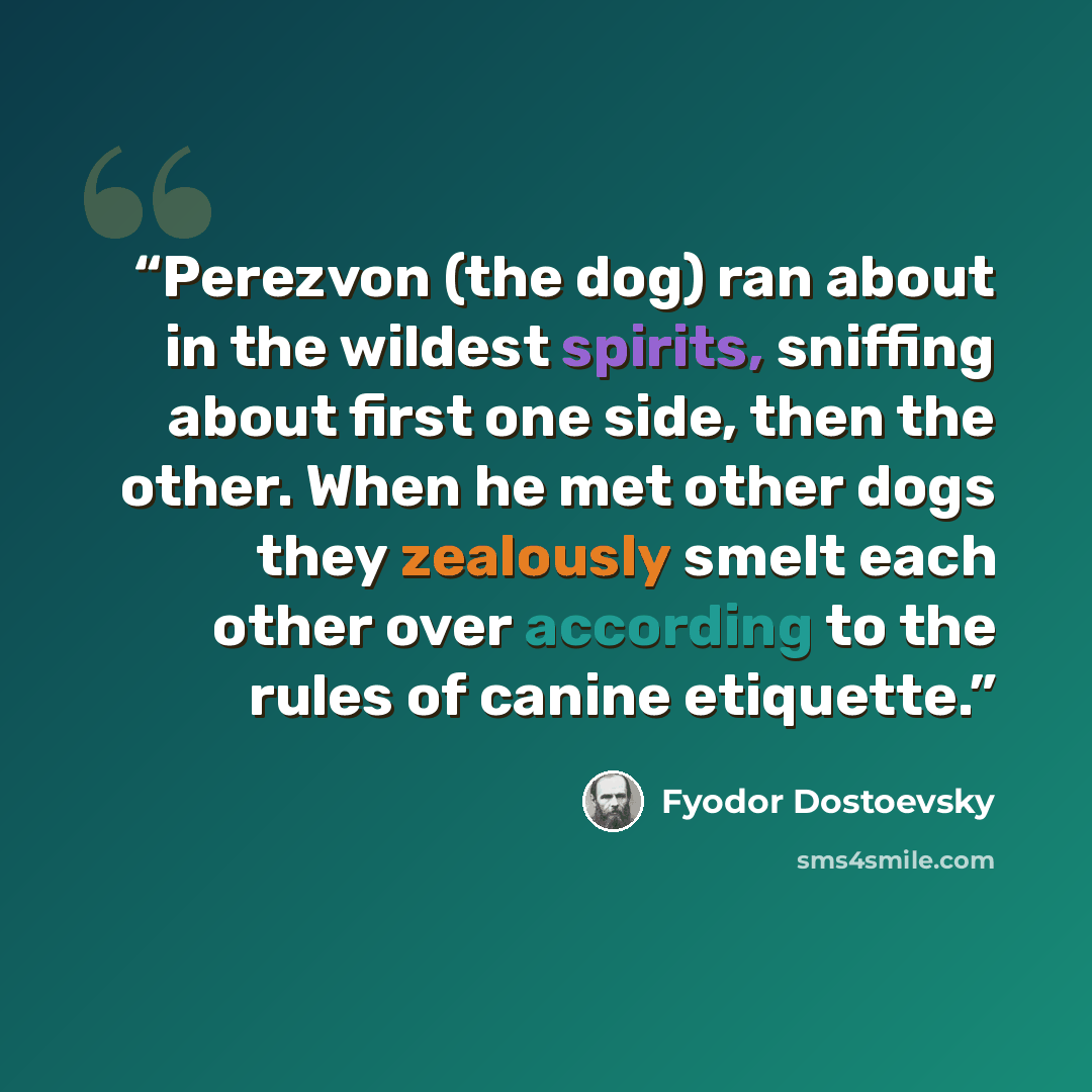 “Perezvon (the dog) ran about in the wildest spirits, sniffing about first one side, then the other. When he met other dogs they zealously smelt each other over according to the rules of canine etiquette.” quote by Fyodor Dostoevsky