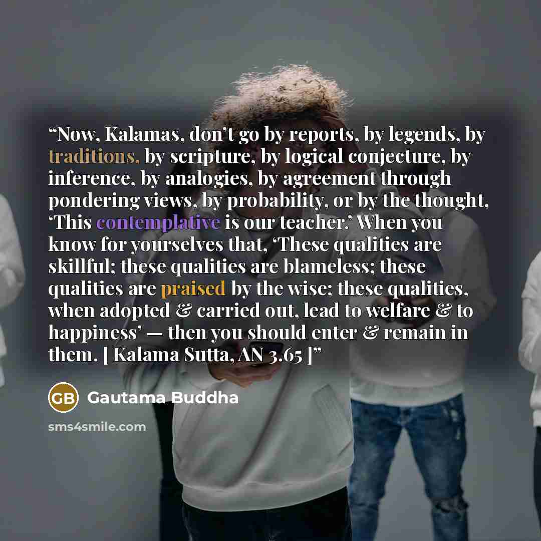“Now, Kalamas, don’t go by reports, by legends, by traditions, by scripture, by logical conjecture, by inference, by analogies, by agreement through pondering views, by probability, or by the thought, ‘This contemplative is our teacher.’ When you know for yourselves that, ‘These qualities are…” quote by Gautama Buddha