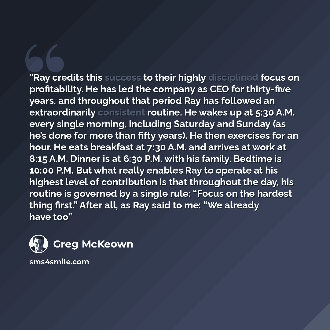 “Ray credits this success to their highly disciplined focus on profitability. He has led the company as CEO for thirty-five years, and throughout that period Ray has followed an extraordinarily consistent routine. He wakes up at 5:30 A.M. every single morning, including Saturday and Sunday (as he’s…” quote by Greg McKeown