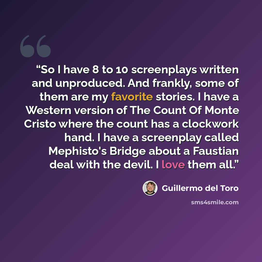 “So I have 8 to 10 screenplays written and unproduced. And frankly, some of them are my favorite stories. I have a Western version of The Count Of Monte Cristo where the count has a clockwork hand. I have a screenplay called Mephisto's Bridge about a Faustian deal with the devil. I love them all.” quote by Guillermo del Toro