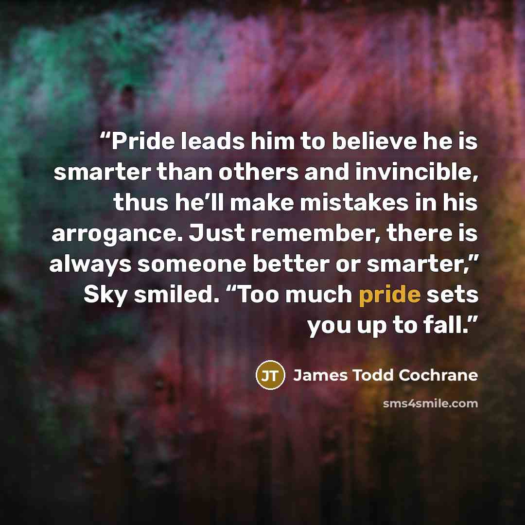 “Pride leads him to believe he is smarter than others and invincible, thus he’ll make mistakes in his arrogance. Just remember, there is always someone better or smarter,” Sky smiled. “Too much pride sets you up to fall.” quote by James Todd Cochrane