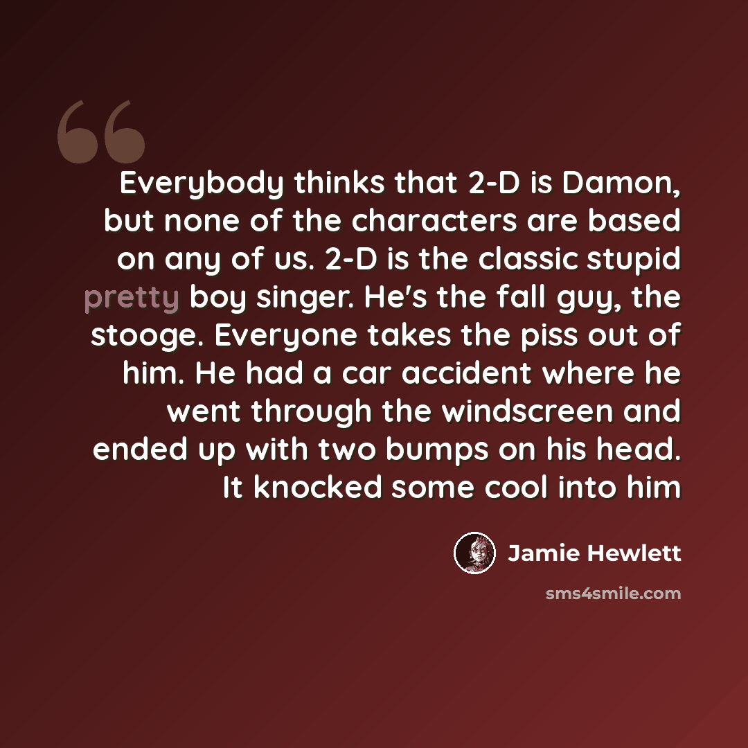 “Everybody thinks that 2-D is Damon, but none of the characters are based on any of us. 2-D is the classic stupid pretty boy singer. He's the fall guy, the stooge. Everyone takes the piss out of him. He had a car accident where he went through the windscreen and ended up with two bumps on his head…” quote by Jamie Hewlett