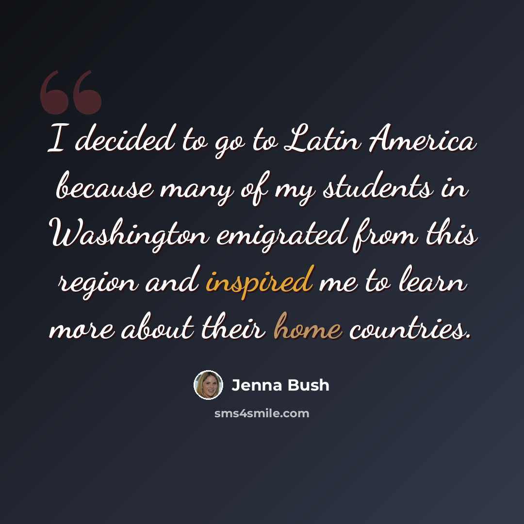 “I decided to go to Latin America because many of my students in Washington emigrated from this region and inspired me to learn more about their home countries.” quote by Jenna Bush