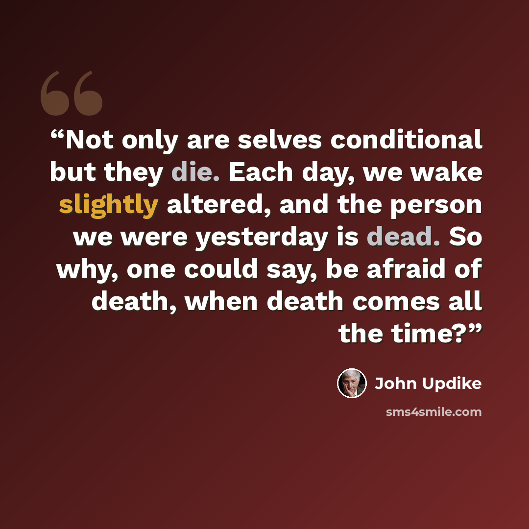 “Not only are selves conditional but they die. Each day, we wake slightly altered, and the person we were yesterday is dead. So why, one could say, be afraid of death, when death comes all the time?” quote by John Updike