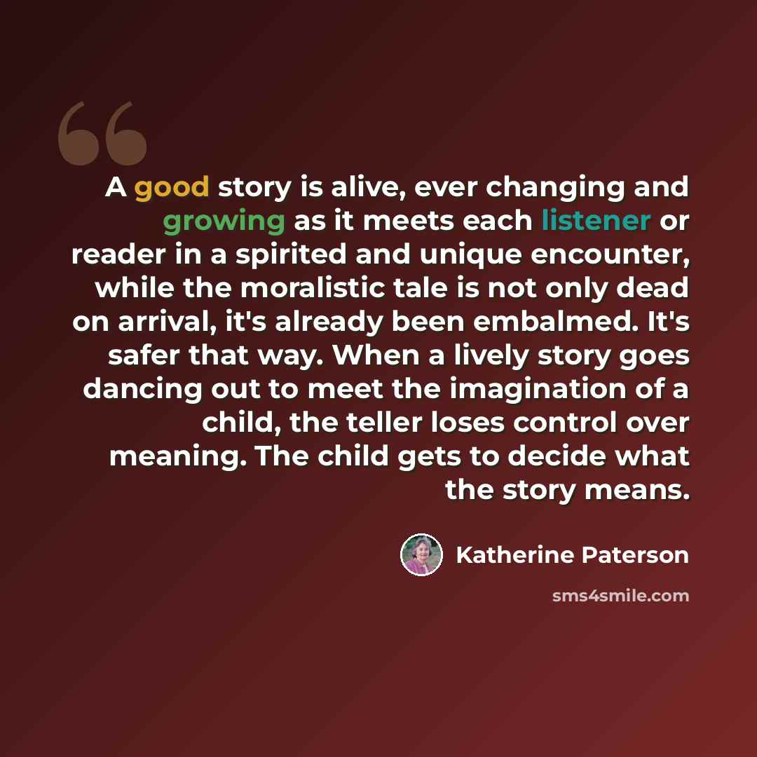 “A good story is alive, ever changing and growing as it meets each listener or reader in a spirited and unique encounter, while the moralistic tale is not only dead on arrival, it's already been embalmed. It's safer that way. When a lively story goes dancing out to meet the imagination of a child…” quote by Katherine Paterson