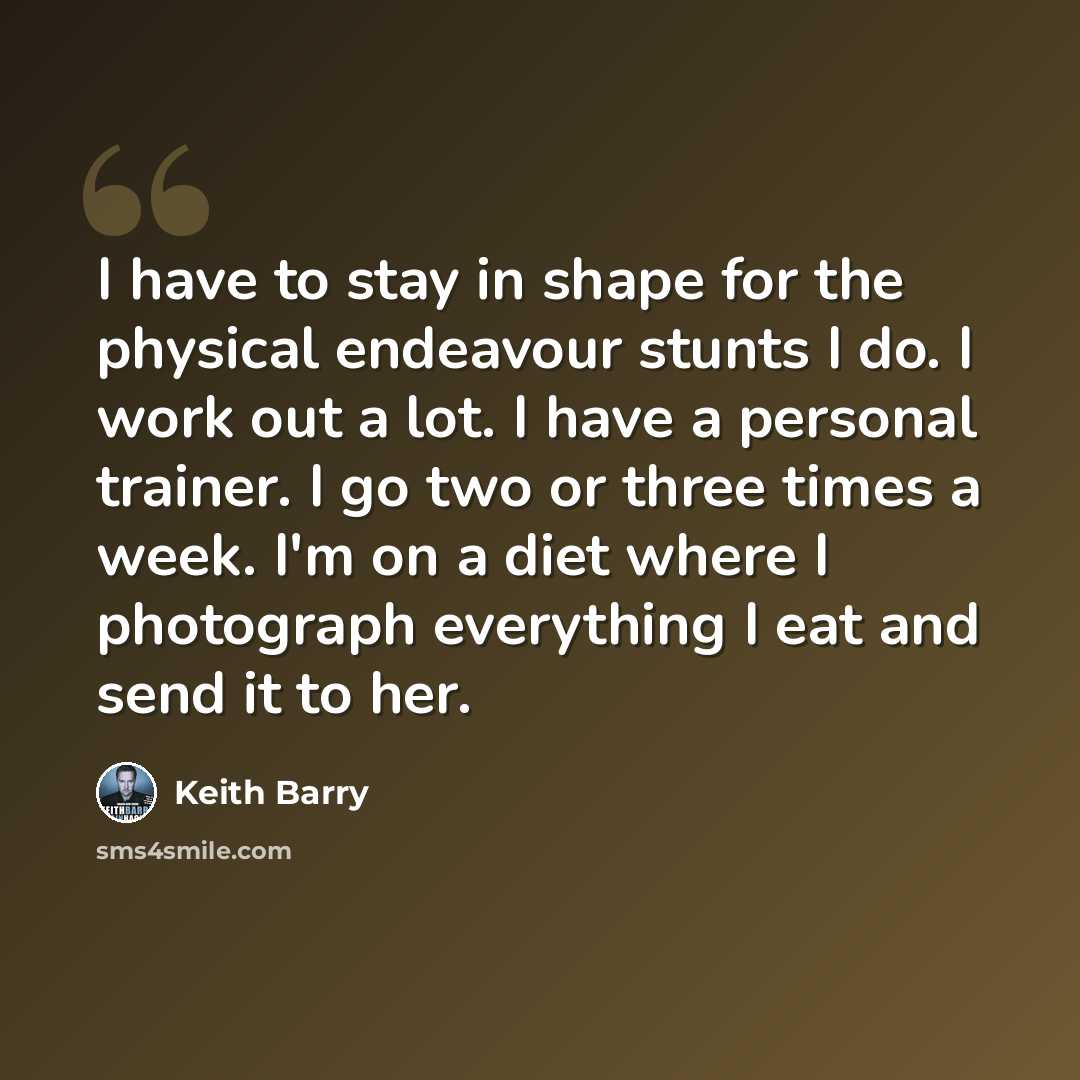 “I have to stay in shape for the physical endeavour stunts I do. I work out a lot. I have a personal trainer. I go two or three times a week. I'm on a diet where I photograph everything I eat and send it to her.” quote by Keith Barry