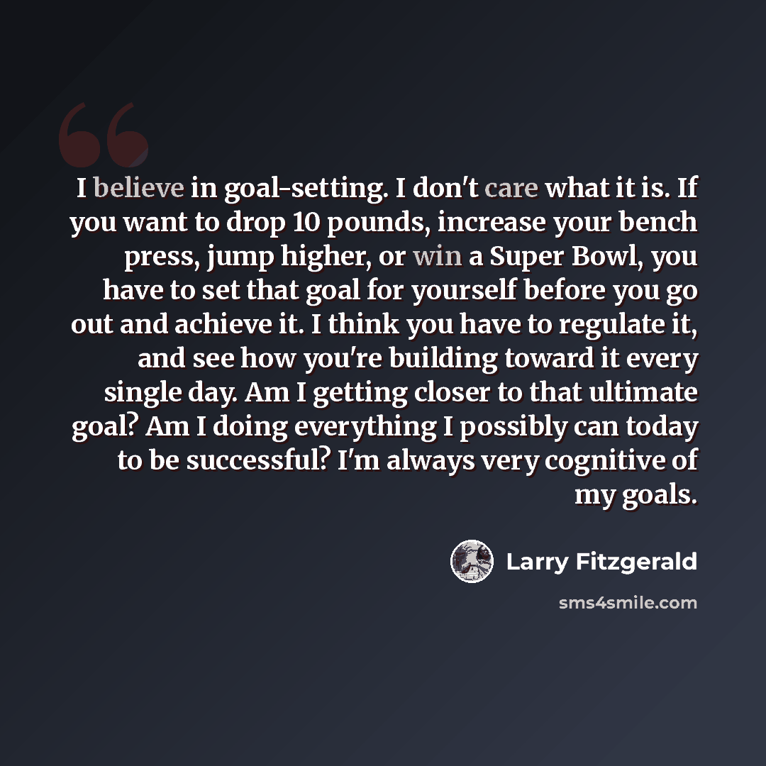 “I believe in goal-setting. I don't care what it is. If you want to drop 10 pounds, increase your bench press, jump higher, or win a Super Bowl, you have to set that goal for yourself before you go out and achieve it. I think you have to regulate it, and see how you're building toward it every…” quote by Larry Fitzgerald