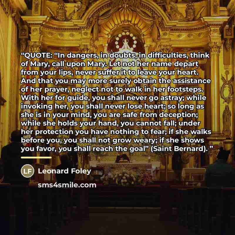 “QUOTE: “In dangers, in doubts, in difficulties, think of Mary, call upon Mary. Let not her name depart from your lips, never suffer it to leave your heart. And that you may more surely obtain the assistance of her prayer, neglect not to walk in her footsteps. With her for guide, you shall never go…” quote by Leonard Foley