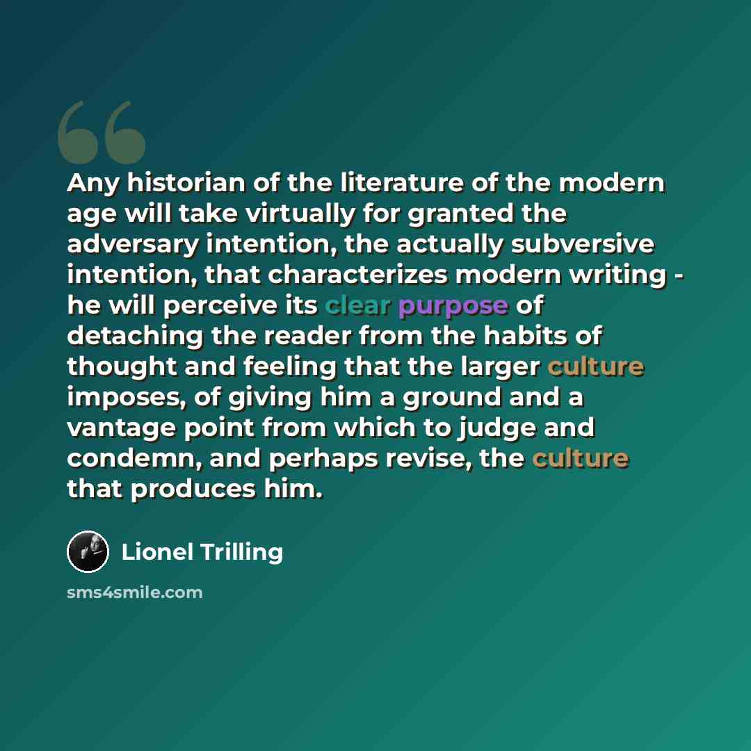 “Any historian of the literature of the modern age will take virtually for granted the adversary intention, the actually subversive intention, that characterizes modern writing - he will perceive its clear purpose of detaching the reader from the habits of thought and feeling that the larger…” quote by Lionel Trilling