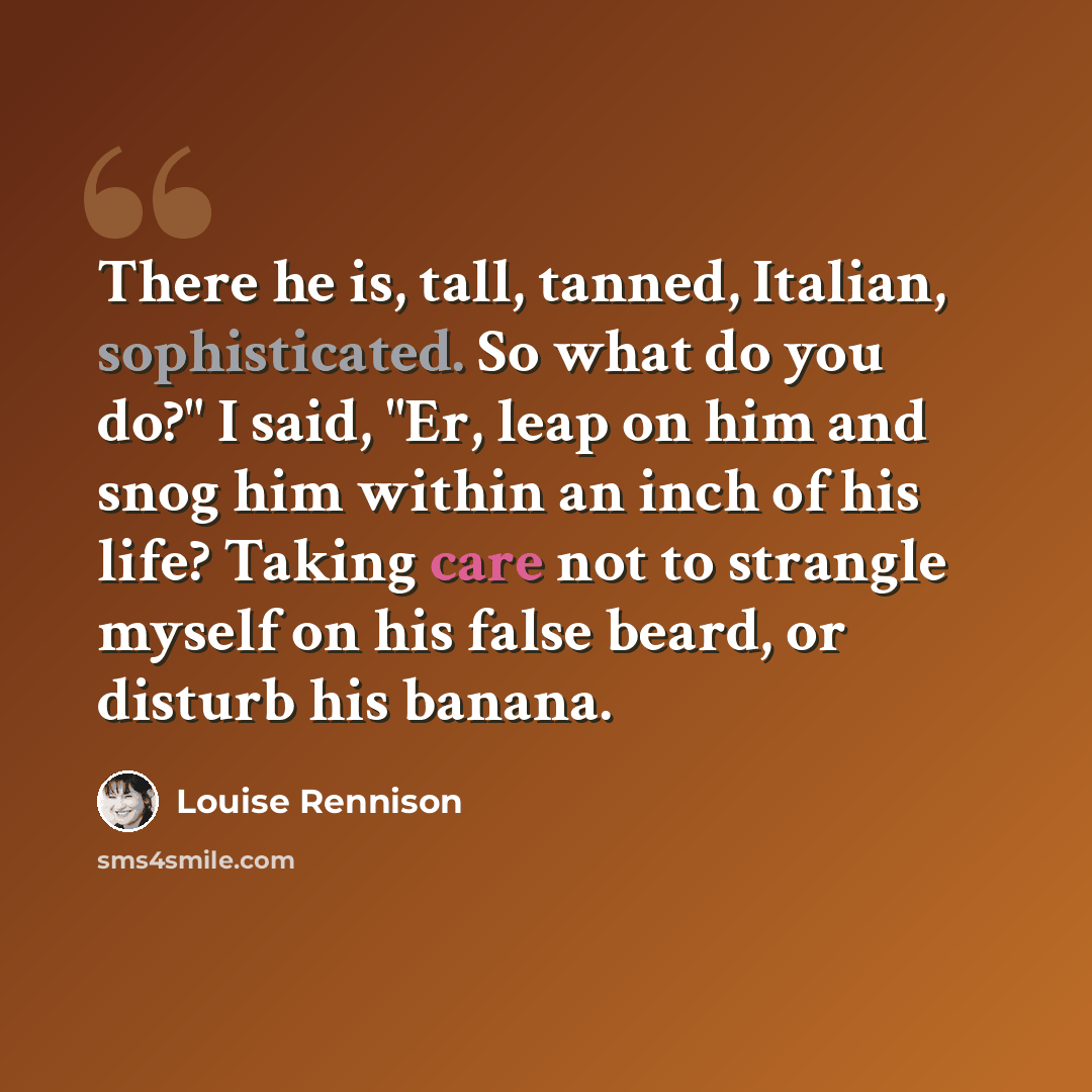 “There he is, tall, tanned, Italian, sophisticated. So what do you do?" I said, "Er, leap on him and snog him within an inch of his life? Taking care not to strangle myself on his false beard, or disturb his banana.” quote by Louise Rennison