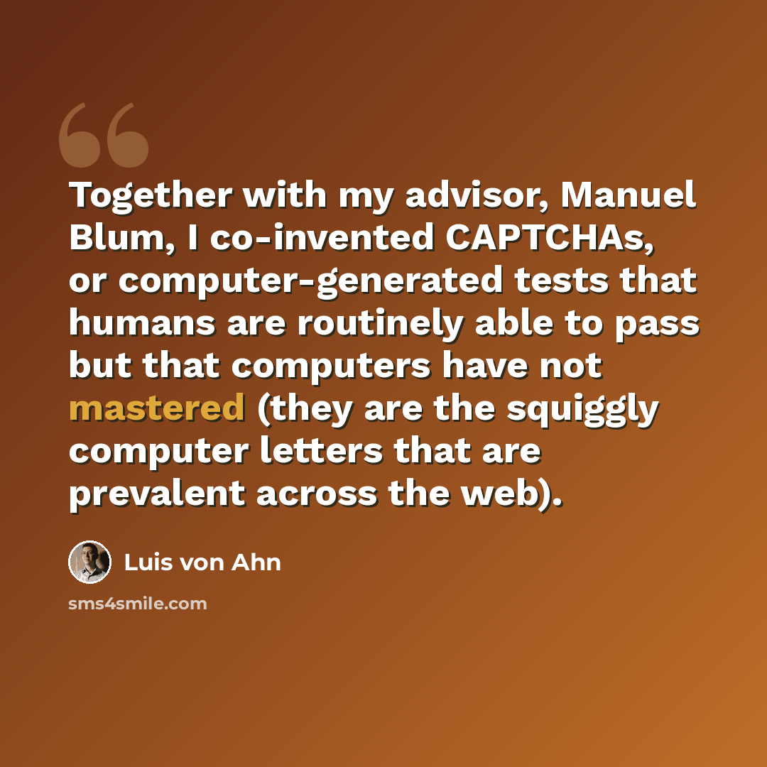 “Together with my advisor, Manuel Blum, I co-invented CAPTCHAs, or computer-generated tests that humans are routinely able to pass but that computers have not mastered (they are the squiggly computer letters that are prevalent across the web).” quote by Luis von Ahn