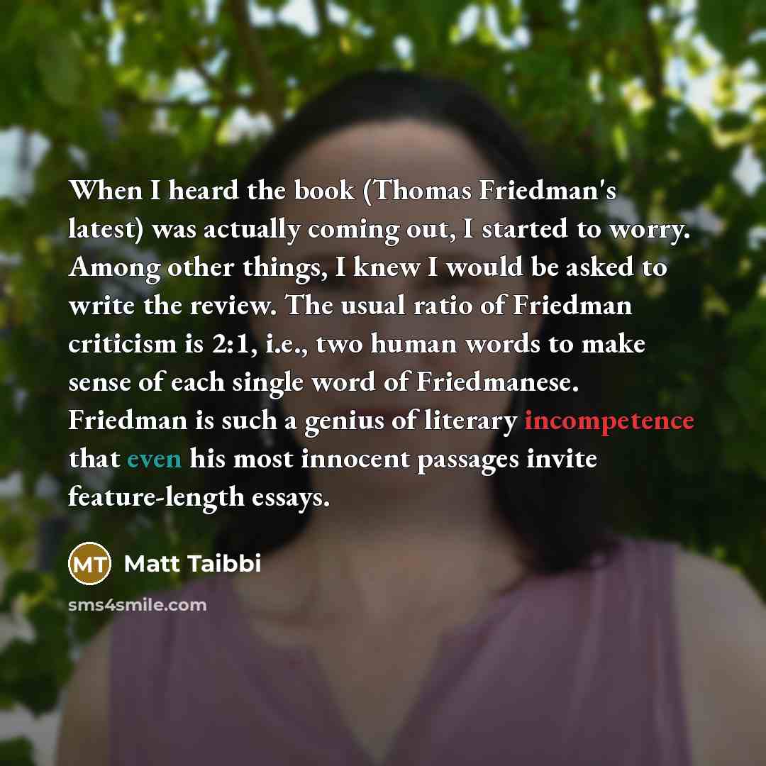“When I heard the book (Thomas Friedman's latest) was actually coming out, I started to worry. Among other things, I knew I would be asked to write the review. The usual ratio of Friedman criticism is 2:1, i.e., two human words to make sense of each single word of Friedmanese. Friedman is such a…” quote by Matt Taibbi