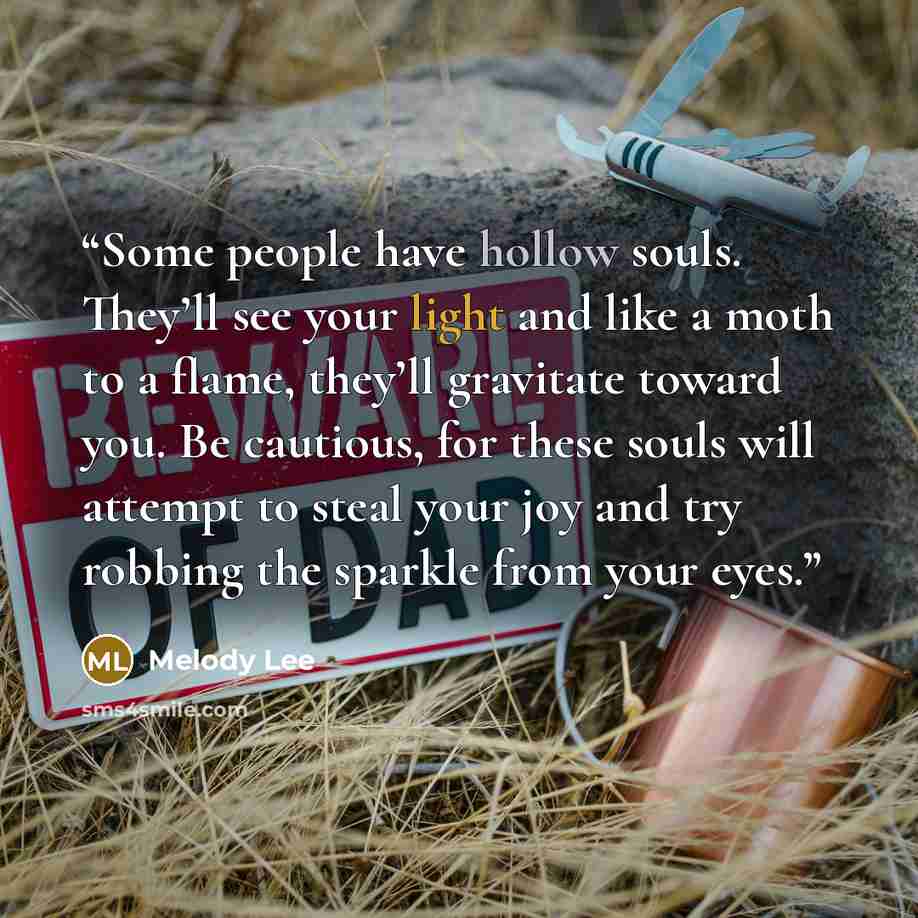 “Some people have hollow souls. They’ll see your light and like a moth to a flame, they’ll gravitate toward you. Be cautious, for these souls will attempt to steal your joy and try robbing the sparkle from your eyes.” quote by Melody Lee