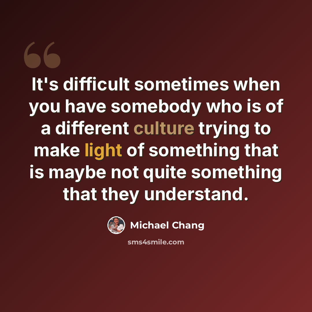“It's difficult sometimes when you have somebody who is of a different culture trying to make light of something that is maybe not quite something that they understand.” quote by Michael Chang
