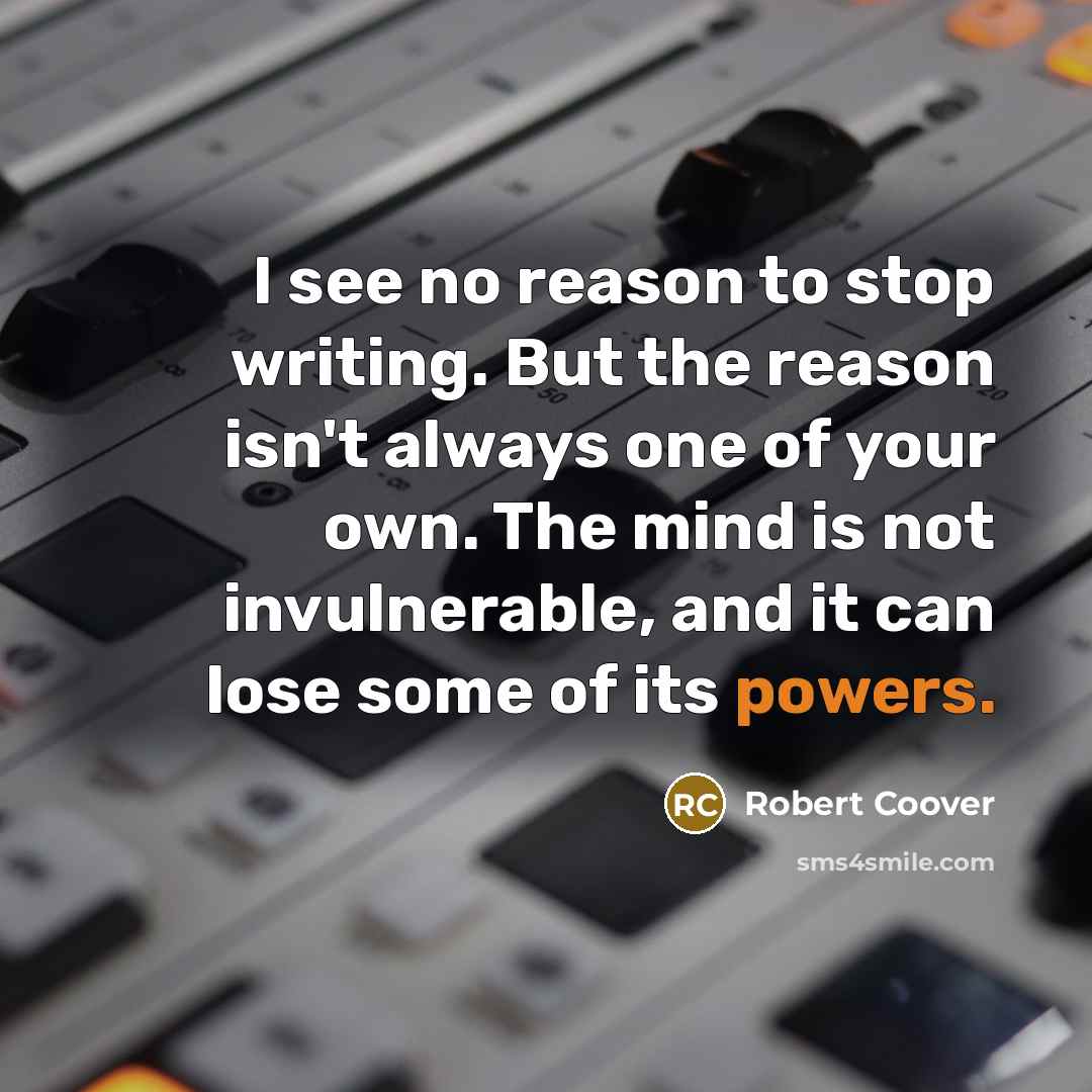 “I see no reason to stop writing. But the reason isn't always one of your own. The mind is not invulnerable, and it can lose some of its powers.” quote by Robert Coover
