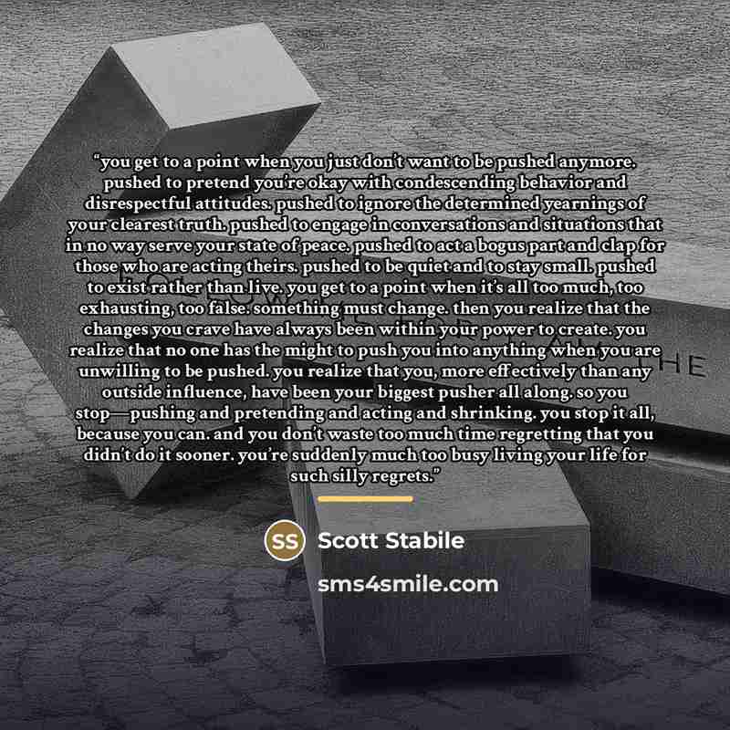 “you get to a point when you just don’t want to be pushed anymore. pushed to pretend you’re okay with condescending behavior and disrespectful attitudes. pushed to ignore the determined yearnings of your clearest truth. pushed to engage in conversations and situations that in no way serve your…” quote by Scott Stabile