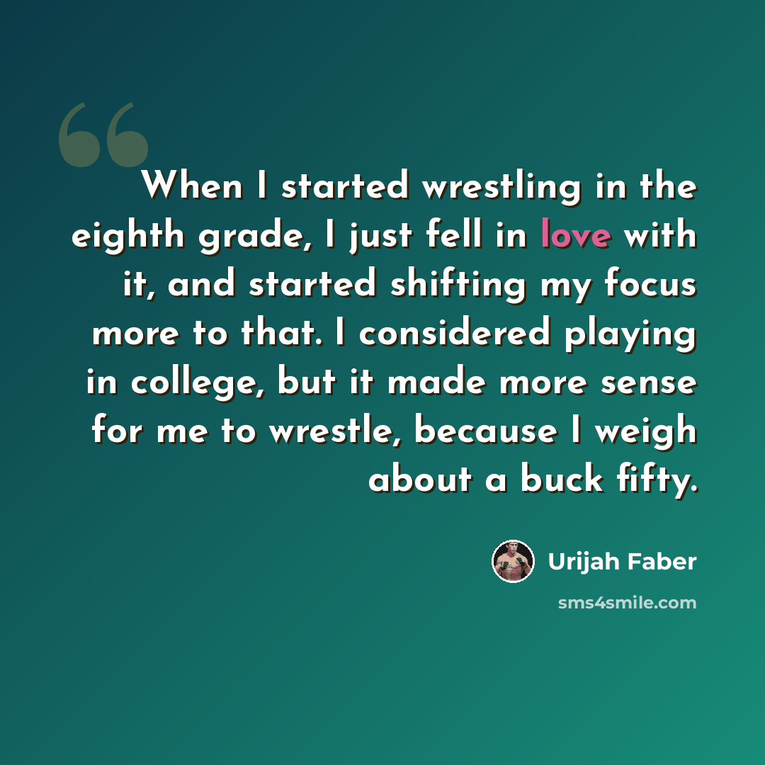 “When I started wrestling in the eighth grade, I just fell in love with it, and started shifting my focus more to that. I considered playing in college, but it made more sense for me to wrestle, because I weigh about a buck fifty.” quote by Urijah Faber