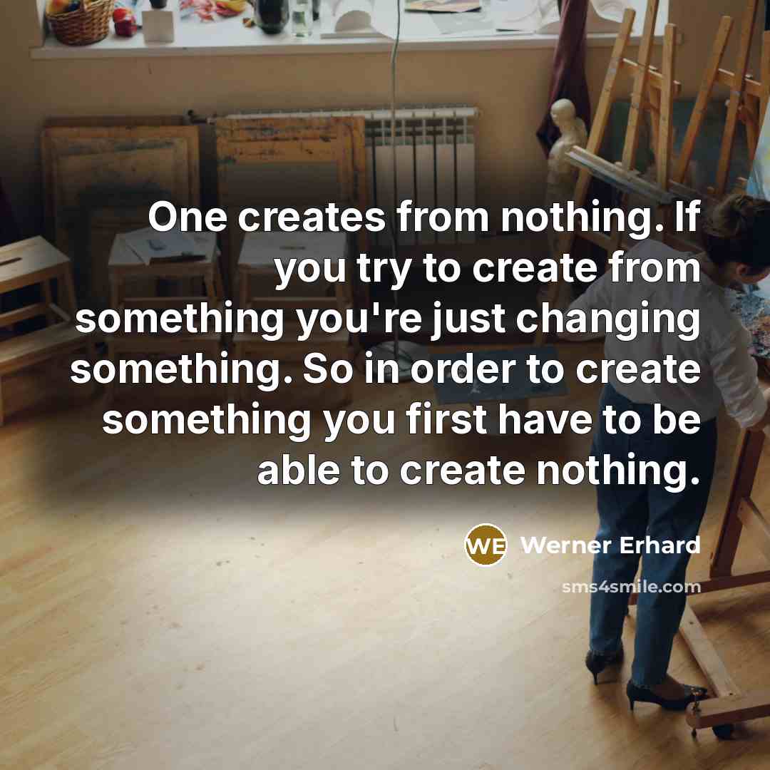 “One creates from nothing. If you try to create from something you're just changing something. So in order to create something you first have to be able to create nothing.” quote by Werner Erhard