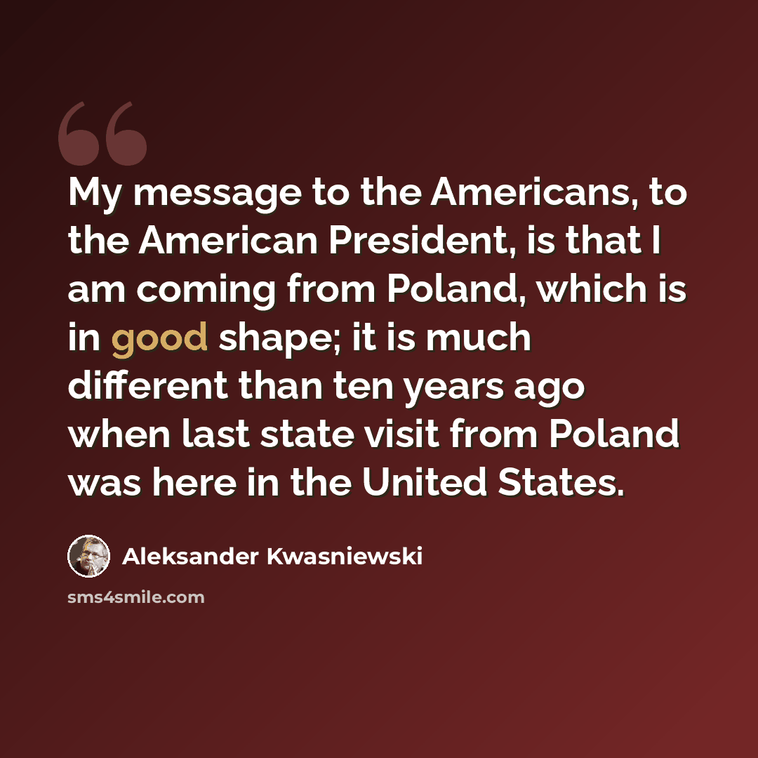 “My message to the Americans, to the American President, is that I am coming from Poland, which is in good shape; it is much different than ten years ago when last state visit from Poland was here in the United States.” quote by Aleksander Kwasniewski