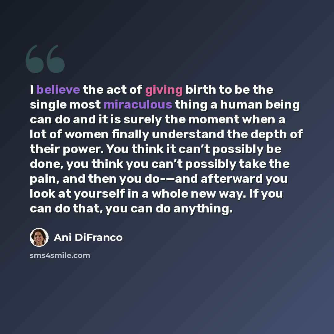“I believe the act of giving birth to be the single most miraculous thing a human being can do and it is surely the moment when a lot of women finally understand the depth of their power. You think it can’t possibly be done, you think you can’t possibly take the pain, and then you do-—and afterward…” quote by Ani DiFranco