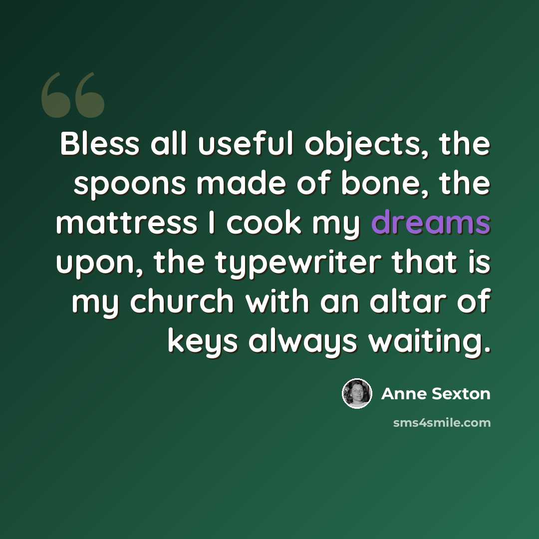 “Bless all useful objects, the spoons made of bone, the mattress I cook my dreams upon, the typewriter that is my church with an altar of keys always waiting.” quote by Anne Sexton