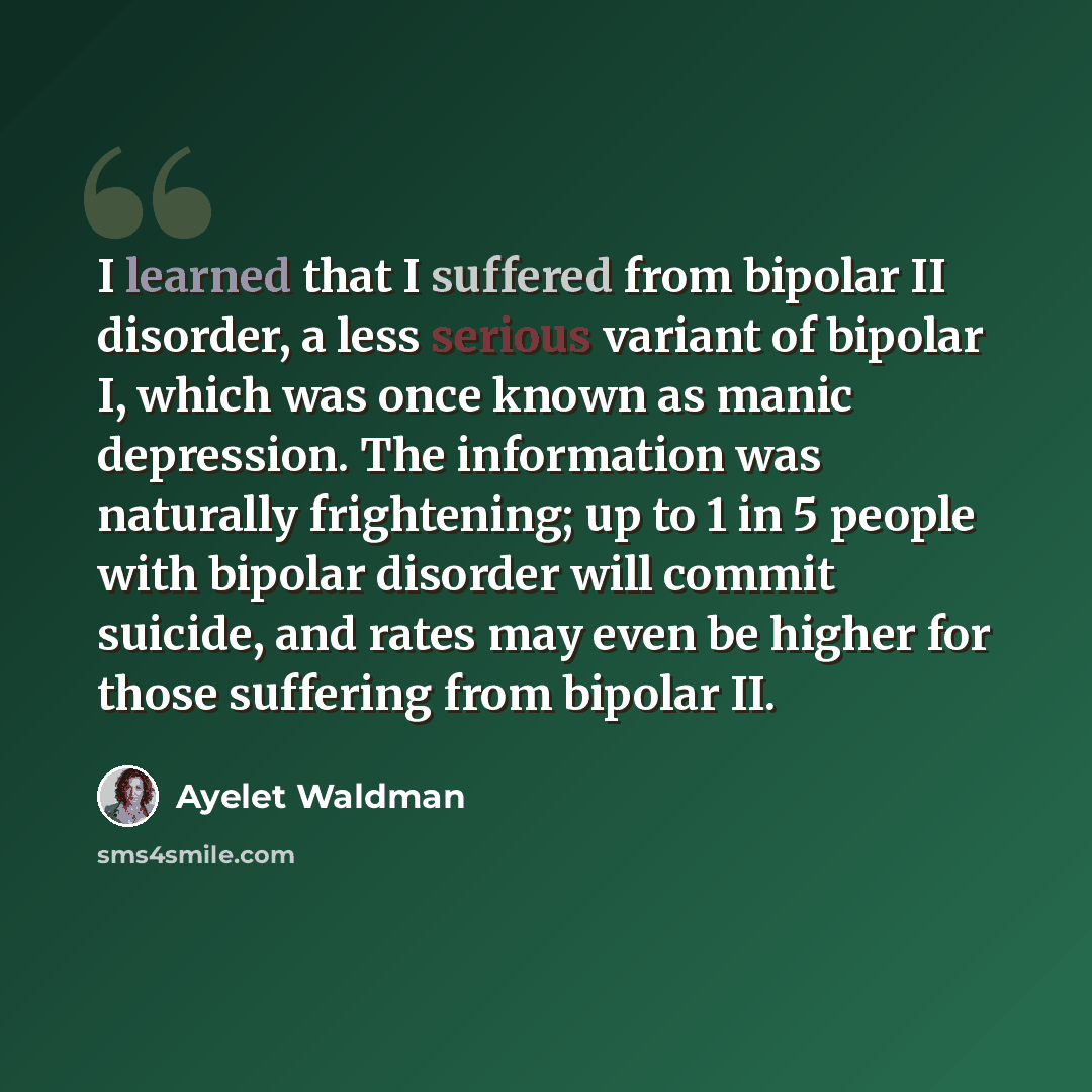 “I learned that I suffered from bipolar II disorder, a less serious variant of bipolar I, which was once known as manic depression. The information was naturally frightening; up to 1 in 5 people with bipolar disorder will commit suicide, and rates may even be higher for those suffering from bipolar…” quote by Ayelet Waldman