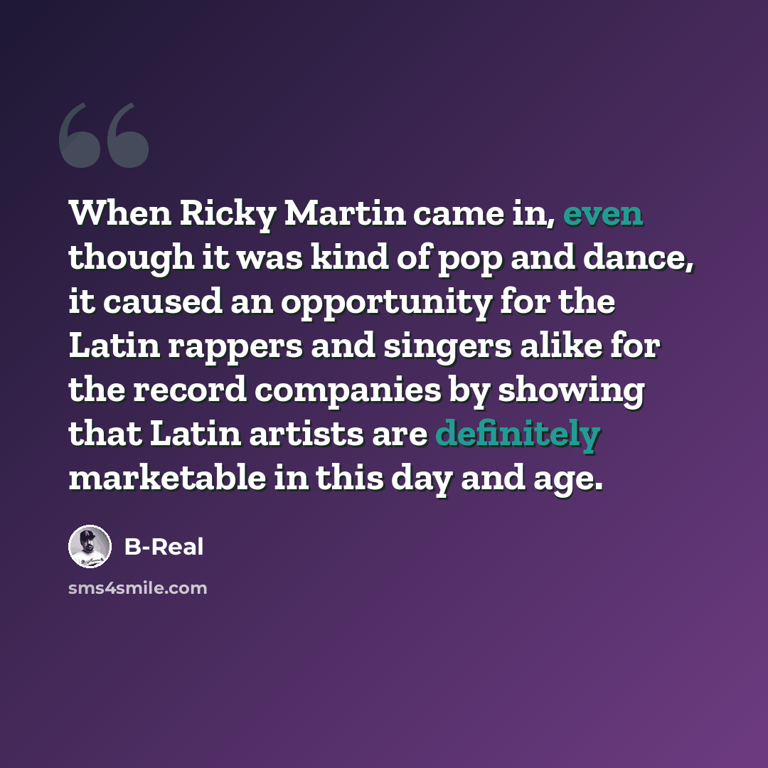 “When Ricky Martin came in, even though it was kind of pop and dance, it caused an opportunity for the Latin rappers and singers alike for the record companies by showing that Latin artists are definitely marketable in this day and age.” quote by B-Real